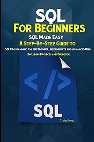 SQL For Beginners SQL Made Easy: A Step-By-Step Guide to SQL Programming for the Beginner, Intermediate and Advanced User (Including Projects and Exercises)